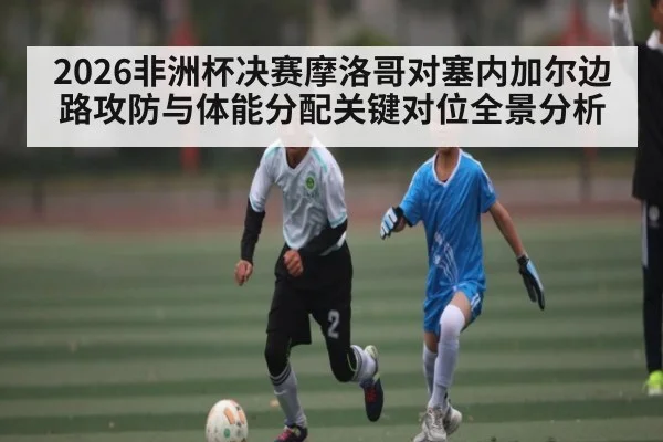 2026非洲杯决赛摩洛哥对塞内加尔边路攻防与体能分配关键对位全景分析